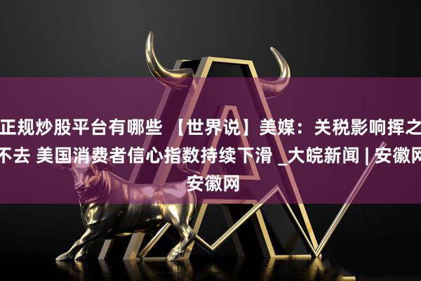 正规炒股平台有哪些 【世界说】美媒：关税影响挥之不去 美国消费者信心指数持续下滑 _大皖新闻 | 安徽网