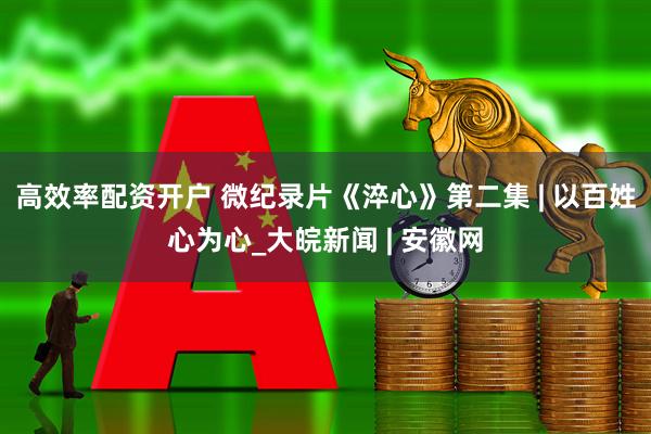 高效率配资开户 微纪录片《淬心》第二集 | 以百姓心为心_大皖新闻 | 安徽网