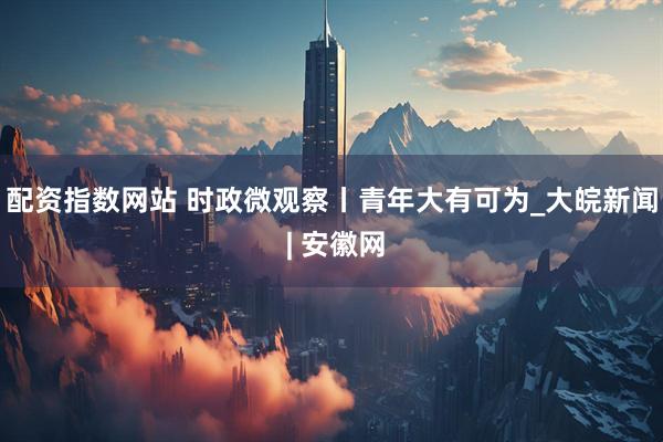 配资指数网站 时政微观察丨青年大有可为_大皖新闻 | 安徽网