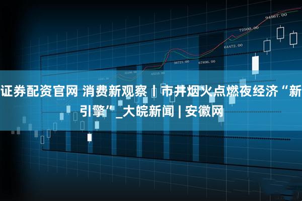 证券配资官网 消费新观察丨市井烟火点燃夜经济“新引擎”_大皖新闻 | 安徽网