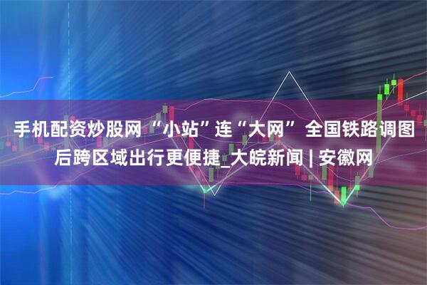 手机配资炒股网 “小站”连“大网” 全国铁路调图后跨区域出行更便捷_大皖新闻 | 安徽网