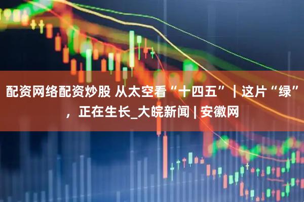 配资网络配资炒股 从太空看“十四五”｜这片“绿”，正在生长_大皖新闻 | 安徽网