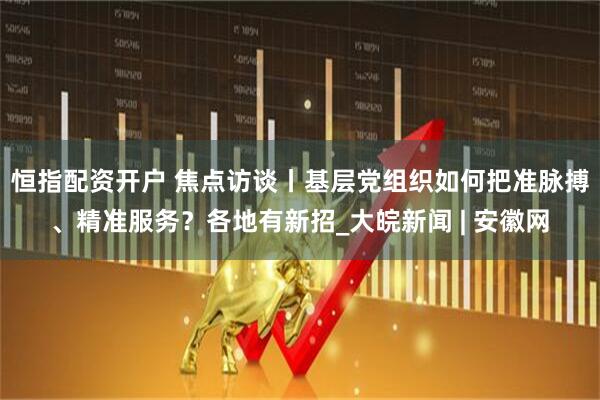 恒指配资开户 焦点访谈丨基层党组织如何把准脉搏、精准服务？各地有新招_大皖新闻 | 安徽网