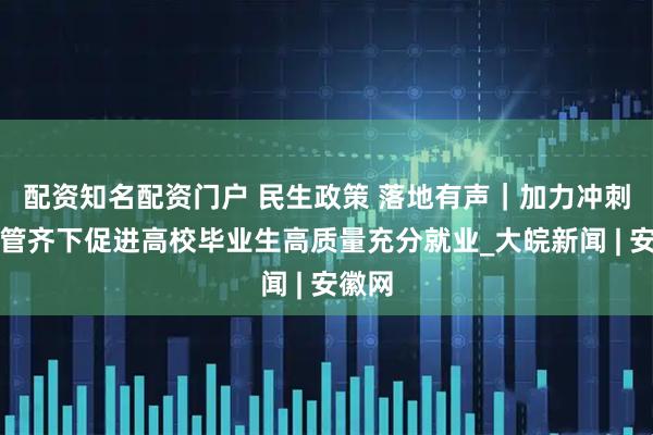 配资知名配资门户 民生政策 落地有声｜加力冲刺！多管齐下促进高校毕业生高质量充分就业_大皖新闻 | 安徽网