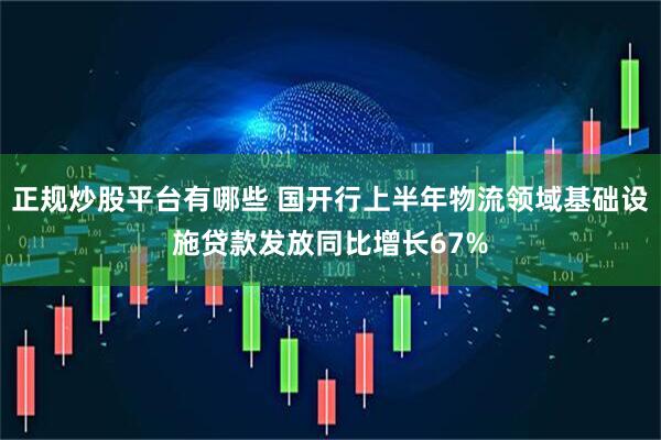 正规炒股平台有哪些 国开行上半年物流领域基础设施贷款发放同比增长67%