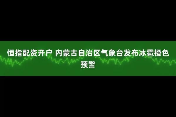 恒指配资开户 内蒙古自治区气象台发布冰雹橙色预警