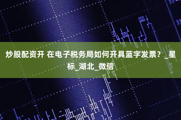 炒股配资开 在电子税务局如何开具蓝字发票？_星标_湖北_微信