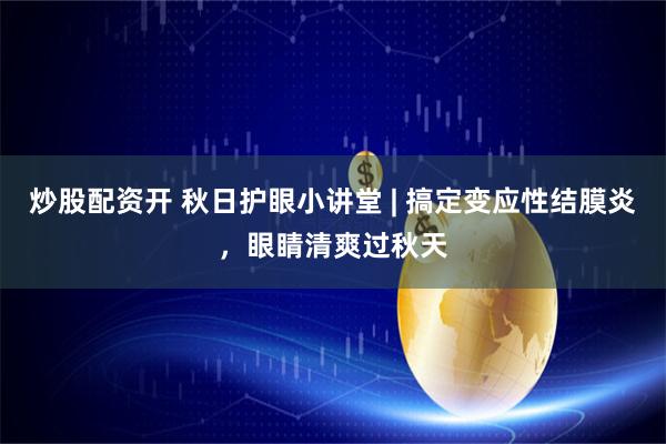 炒股配资开 秋日护眼小讲堂 | 搞定变应性结膜炎，眼睛清爽过秋天