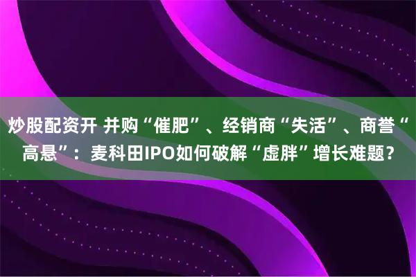 炒股配资开 并购“催肥”、经销商“失活”、商誉“高悬”：麦科田IPO如何破解“虚胖”增长难题？