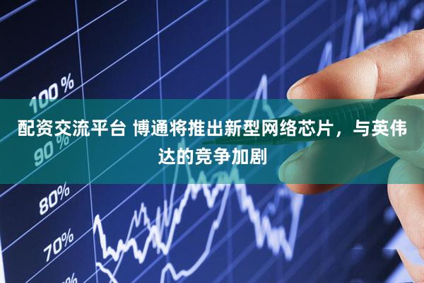 配资交流平台 博通将推出新型网络芯片，与英伟达的竞争加剧