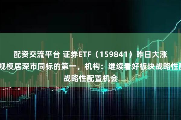配资交流平台 证券ETF（159841）昨日大涨近5%，规模居深市同标的第一，机构：继续看好板块战略性配置机会