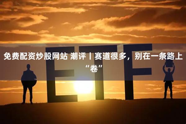 免费配资炒股网站 潮评丨赛道很多，别在一条路上“卷”