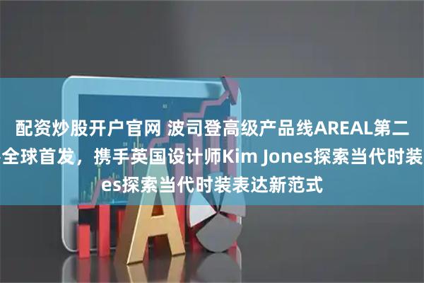 配资炒股开户官网 波司登高级产品线AREAL第二季作品香港全球首发，携手英国设计师Kim Jones探索当代时装表达新范式