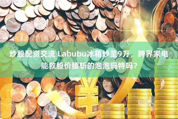 炒股配资交流 Labubu冰箱炒至9万，跨界家电能救股价腰斩的泡泡玛特吗？