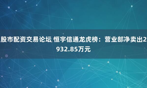 股市配资交易论坛 恒宇信通龙虎榜：营业部净卖出2932.85万元
